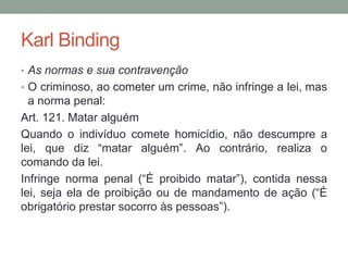 Karl Binding
• As normas e sua contravenção
• O criminoso, ao cometer um crime, não infringe a lei, mas
a norma penal:
Art. 121. Matar alguém
Quando o indivíduo comete homicídio, não descumpre a
lei, que diz “matar alguém”. Ao contrário, realiza o
comando da lei.
Infringe norma penal (“É proibido matar”), contida nessa
lei, seja ela de proibição ou de mandamento de ação (“É
obrigatório prestar socorro às pessoas”).
 