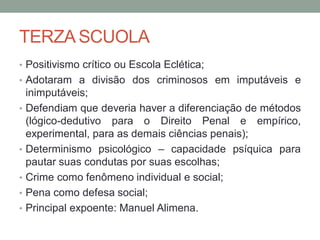 TERZA SCUOLA
• Positivismo crítico ou Escola Eclética;
• Adotaram a divisão dos criminosos em imputáveis e
inimputáveis;
• Defendiam que deveria haver a diferenciação de métodos
(lógico-dedutivo para o Direito Penal e empírico,
experimental, para as demais ciências penais);
• Determinismo psicológico – capacidade psíquica para
pautar suas condutas por suas escolhas;
• Crime como fenômeno individual e social;
• Pena como defesa social;
• Principal expoente: Manuel Alimena.
 