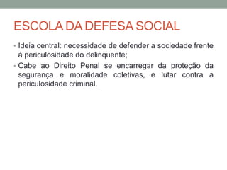 ESCOLA DA DEFESA SOCIAL
• Ideia central: necessidade de defender a sociedade frente
à periculosidade do delinquente;
• Cabe ao Direito Penal se encarregar da proteção da
segurança e moralidade coletivas, e lutar contra a
periculosidade criminal.
 