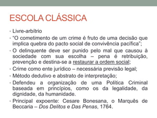 ESCOLA CLÁSSICA
• Livre-arbítrio
• “O cometimento de um crime é fruto de uma decisão que
implica quebra do pacto social de convivência pacífica”;
• O delinquente deve ser punido pelo mal que causou à
sociedade com sua escolha – pena é retribuição,
prevenção e destina-se a restaurar a ordem social;
• Crime como ente jurídico – necessária previsão legal;
• Método dedutivo e abstrato de interpretação;
• Defendeu a organização de uma Política Criminal
baseada em princípios, como os da legalidade, da
dignidade, da humanidade.
• Principal expoente: Cesare Bonesana, o Marquês de
Beccaria – Dos Delitos e Das Penas, 1764.
 
