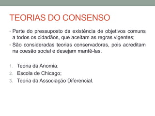 TEORIAS DO CONSENSO
• Parte do pressuposto da existência de objetivos comuns
a todos os cidadãos, que aceitam as regras vigentes;
• São consideradas teorias conservadoras, pois acreditam
na coesão social e desejam mantê-las.
1. Teoria da Anomia;
2. Escola de Chicago;
3. Teoria da Associação Diferencial.
 