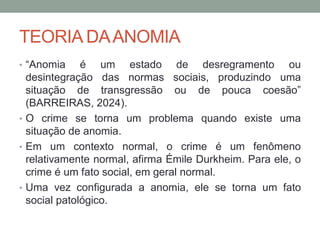 TEORIA DAANOMIA
• “Anomia é um estado de desregramento ou
desintegração das normas sociais, produzindo uma
situação de transgressão ou de pouca coesão”
(BARREIRAS, 2024).
• O crime se torna um problema quando existe uma
situação de anomia.
• Em um contexto normal, o crime é um fenômeno
relativamente normal, afirma Émile Durkheim. Para ele, o
crime é um fato social, em geral normal.
• Uma vez configurada a anomia, ele se torna um fato
social patológico.
 
