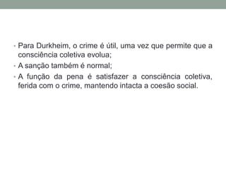 • Para Durkheim, o crime é útil, uma vez que permite que a
consciência coletiva evolua;
• A sanção também é normal;
• A função da pena é satisfazer a consciência coletiva,
ferida com o crime, mantendo intacta a coesão social.
 
