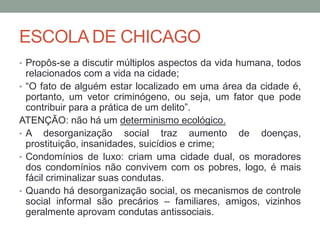 ESCOLA DE CHICAGO
• Propôs-se a discutir múltiplos aspectos da vida humana, todos
relacionados com a vida na cidade;
• “O fato de alguém estar localizado em uma área da cidade é,
portanto, um vetor criminógeno, ou seja, um fator que pode
contribuir para a prática de um delito”.
ATENÇÃO: não há um determinismo ecológico.
• A desorganização social traz aumento de doenças,
prostituição, insanidades, suicídios e crime;
• Condomínios de luxo: criam uma cidade dual, os moradores
dos condomínios não convivem com os pobres, logo, é mais
fácil criminalizar suas condutas.
• Quando há desorganização social, os mecanismos de controle
social informal são precários – familiares, amigos, vizinhos
geralmente aprovam condutas antissociais.
 