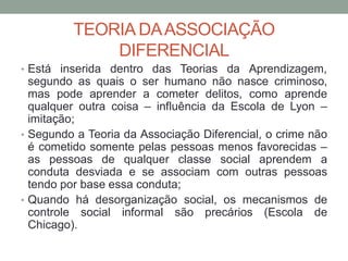 TEORIA DAASSOCIAÇÃO
DIFERENCIAL
• Está inserida dentro das Teorias da Aprendizagem,
segundo as quais o ser humano não nasce criminoso,
mas pode aprender a cometer delitos, como aprende
qualquer outra coisa – influência da Escola de Lyon –
imitação;
• Segundo a Teoria da Associação Diferencial, o crime não
é cometido somente pelas pessoas menos favorecidas –
as pessoas de qualquer classe social aprendem a
conduta desviada e se associam com outras pessoas
tendo por base essa conduta;
• Quando há desorganização social, os mecanismos de
controle social informal são precários (Escola de
Chicago).
 