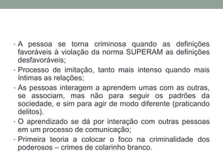 • A pessoa se torna criminosa quando as definições
favoráveis à violação da norma SUPERAM as definições
desfavoráveis;
• Processo de imitação, tanto mais intenso quando mais
íntimas as relações;
• As pessoas interagem a aprendem umas com as outras,
se associam, mas não para seguir os padrões da
sociedade, e sim para agir de modo diferente (praticando
delitos).
• O aprendizado se dá por interação com outras pessoas
em um processo de comunicação;
• Primeira teoria a colocar o foco na criminalidade dos
poderosos – crimes de colarinho branco.
 