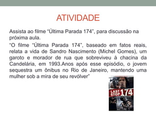 ATIVIDADE
Assista ao filme “Última Parada 174”, para discussão na
próxima aula.
“O filme “Última Parada 174”, baseado em fatos reais,
relata a vida de Sandro Nascimento (Michel Gomes), um
garoto e morador de rua que sobreviveu à chacina da
Candelária, em 1993.Anos após esse episódio, o jovem
sequestra um ônibus no Rio de Janeiro, mantendo uma
mulher sob a mira de seu revólver”
 