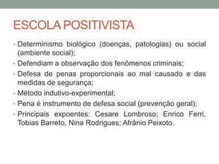 ESCOLA POSITIVISTA
• Determinismo biológico (doenças, patologias) ou social
(ambiente social);
• Defendiam a observação dos fenômenos criminais;
• Defesa de penas proporcionais ao mal causado e das
medidas de segurança;
• Método indutivo-experimental;
• Pena é instrumento de defesa social (prevenção geral);
• Principais expoentes: Cesare Lombroso; Enrico Ferri,
Tobias Barreto, Nina Rodrigues; Afrânio Peixoto.
 