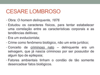CESARE LOMBROSO
• Obra: O homem delinquente, 1876
• Estudou os caracteres físicos, para tentar estabelecer
uma correlação entre as características corporais e as
tendências delitivas;
• Era um evolucionista;
• Crime como fenômeno biológico, não um ente jurídico;
• Conceito de criminoso nato – delinquente era um
selvagem, que já nascia criminoso por ser possuidor de
algum tipo de epilepsia;
• Fatores ambientais tinham o condão de tão somente
desencadear fatos biológicos.
 