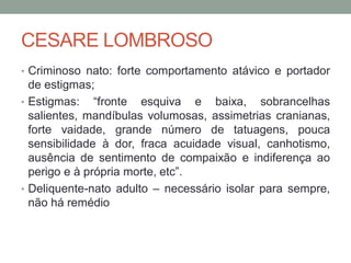 CESARE LOMBROSO
• Criminoso nato: forte comportamento atávico e portador
de estigmas;
• Estigmas: “fronte esquiva e baixa, sobrancelhas
salientes, mandíbulas volumosas, assimetrias cranianas,
forte vaidade, grande número de tatuagens, pouca
sensibilidade à dor, fraca acuidade visual, canhotismo,
ausência de sentimento de compaixão e indiferença ao
perigo e à própria morte, etc”.
• Deliquente-nato adulto – necessário isolar para sempre,
não há remédio
 
