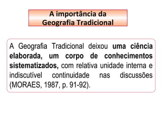 A Geografia Tradicional deixou uma ciência
elaborada, um corpo de conhecimentos
sistematizados, com relativa unidade interna e
indiscutível continuidade nas discussões
(MORAES, 1987, p. 91-92).
A importância da
Geografia Tradicional
 