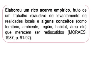 Elaborou um rico acervo empírico, fruto de
um trabalho exaustivo de levantamento de
realidades locais e alguns conceitos (como
território, ambiente, região, habitat, área etc)
que merecem ser rediscutidos (MORAES,
1987, p. 91-92).
 