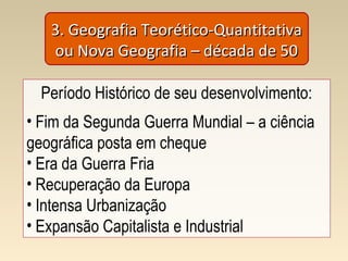 3. Geografia Teorético-Quantitativa3. Geografia Teorético-Quantitativa
ou Nova Geografia – década de 50ou Nova Geografia – década de 50
Período Histórico de seu desenvolvimento:
• Fim da Segunda Guerra Mundial – a ciência
geográfica posta em cheque
• Era da Guerra Fria
• Recuperação da Europa
• Intensa Urbanização
• Expansão Capitalista e Industrial
 