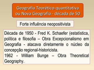 Geografia Teorético-quantitativaGeografia Teorético-quantitativa
ou Nova Geografia - década de 50ou Nova Geografia - década de 50
Forte influência neopositivista
Década de 1950 - Fred K. Schaefer (estatística,
política e filosofia – Obra Excepcionalismo em
Geografia - atacava diretamente o núcleo da
concepção regional-historicista.
1962 - William Bunge – Obra Theoretical
Geography.
 