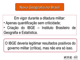 Nova Geografia no BrasilNova Geografia no Brasil
Em vigor durante a ditadura militar:
• Apenas quantificação sem criticidade;
• Criação do IBGE – Instituto Brasileiro de
Geografia e Estatística.
O IBGE deveria legitimar resultados positivos do
governo militar (crítica), mas não era só isso.
 