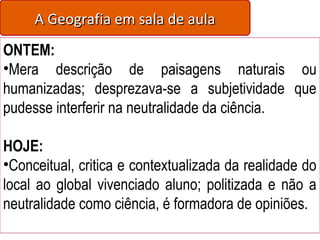 A Geografia em sala de aulaA Geografia em sala de aula
ONTEM:
•Mera descrição de paisagens naturais ou
humanizadas; desprezava-se a subjetividade que
pudesse interferir na neutralidade da ciência.
HOJE:
•Conceitual, critica e contextualizada da realidade do
local ao global vivenciado aluno; politizada e não a
neutralidade como ciência, é formadora de opiniões.
 
