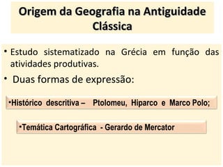 • Estudo sistematizado na Grécia em função das
atividades produtivas.
• Duas formas de expressão:
Origem da Geografia na AntiguidadeOrigem da Geografia na Antiguidade
ClássicaClássica
•Histórico descritiva – Ptolomeu, Hiparco e Marco Polo;
•Temática Cartográfica - Gerardo de Mercator
 