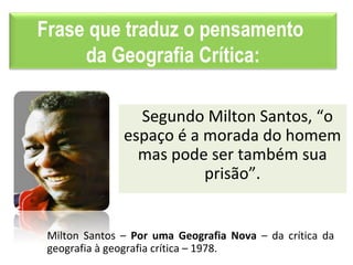 Frase que traduz o pensamento
da Geografia Crítica:
Segundo Milton Santos, “o
espaço é a morada do homem
mas pode ser também sua
prisão”.
Milton Santos – Por uma Geografia Nova – da crítica da
geografia à geografia crítica – 1978.
 