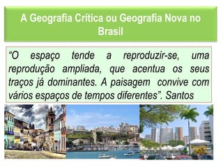 A Geografia Crítica ou Geografia Nova no
Brasil
“O espaço tende a reproduzir-se, uma
reprodução ampliada, que acentua os seus
traços já dominantes. A paisagem convive com
vários espaços de tempos diferentes”. Santos
 