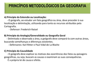 PRINCÍPIOS METODOLÓGICOS DA GEOGRAFIA
A) Princípio da Extensão ou Localização:
     - O geógrafo, ao estudar um fato geográfico ou área, deve proceder à sua 
localização e delimitação, utilizando para tanto os recursos atribuídos pela 
Cartografia.
        - Defensor: Frederich Ratzel
B) Princípio da Analogia/Generalidade ou Geografia Geral
    - Delimitada e observada a área, o geógrafo deve compará-la com outras áreas, 
buscando semelhanças e diferenças existentes. 
       - Defensores: Karl Ritter e Paul Vidal de La Blache
C) Princípio da Causalidade
     - O geógrafo deve explicar os motivos das ocorrências dos fatos ou paisagens 
geográficas, ou seja, buscam as causas e examinam as suas consequências.
      É a própria lei de causa e efeito.
 