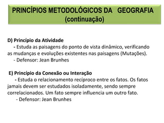 D) Princípio da Atividade
- Estuda as paisagens do ponto de vista dinâmico, verificando 
as mudanças e evoluções existentes nas paisagens (Mutações).
     - Defensor: Jean Brunhes
 E) Princípio da Conexão ou Interação
- Estuda o relacionamento recíproco entre os fatos. Os fatos 
jamais devem ser estudados isoladamente, sendo sempre 
correlacionados. Um fato sempre influencia um outro fato.
       - Defensor: Jean Brunhes
PRINCÍPIOS METODOLÓGICOS DA GEOGRAFIA
(continuação)
 
