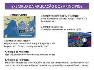 EXEMPLO DA APLICAÇÃO DOS PRINCIPIOSEXEMPLO DA APLICAÇÃO DOS PRINCIPIOS
1.Principio da extensão ou localização: 
onde aconteceu e que área atingiu? Indonésia e 
litoral do Índico
2.Principio da analogia
Aconteceu semelhante ao norte do Japão
FATO ESTUDADO
3.Principio da causalidade:
O que provoca um tsunami? Por que atinge áreas em 
larga escala?  Quais as consequencias do fato?
4.Principio da Atividade:
Este fato pode ocorrer novamente? Por que?  onde? 
5.Princípio da Interação:
Estudo dos fatos físicos relevantes com os fatos das consequências  sócio econômica do 
mesmo e a relação com ambientes semelhantes, pois um fato sempre influencia outros.
 