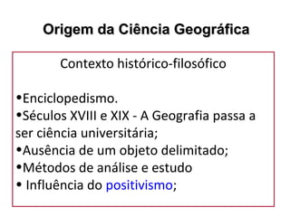 Contexto histórico-filosófico
•Enciclopedismo.
•Séculos XVIII e XIX - A Geografia passa a
ser ciência universitária;
•Ausência de um objeto delimitado;
•Métodos de análise e estudo
• Influência do positivismo;
Origem da Ciência GeográficaOrigem da Ciência Geográfica
 
