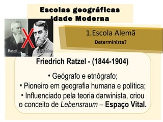 Escolas geográficasEscolas geográficas
Idade ModernaIdade Moderna
1.Escola Alemã
Determinista?
Friedrich Ratzel - (1844-1904)
• Geógrafo e etnógrafo;
• Pioneiro em geografia humana e política;
• Influenciado pela teoria darwinista, criou
o conceito de Lebensraum – Espaço Vital.
 