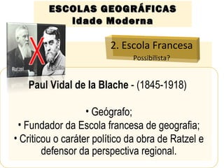 ESCOLAS GEOGRÁFICASESCOLAS GEOGRÁFICAS
Idade ModernaIdade Moderna
2. Escola Francesa
Possibilista?
Paul Vidal de la Blache - (1845-1918)
• Geógrafo;
• Fundador da Escola francesa de geografia;
• Criticou o caráter político da obra de Ratzel e
defensor da perspectiva regional.
 