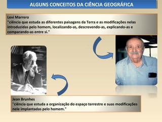 Jean Brunhes
"ciência que estuda a organização do espaço terrestre e suas modificações
nele implantadas pelo homem."
ALGUNS CONCEITOS DA CIÊNCIA GEOGRÁFICAALGUNS CONCEITOS DA CIÊNCIA GEOGRÁFICA
Levi Marrero
"ciência que estuda as diferentes paisagens da Terra e as modificações nelas
introduzidas pelo homem, localizando-as, descrevendo-as, explicando-as e
comparando-as entre si."
 