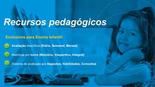 Recursos pedagógicos
Exclusivos para Ensino Infantil:
Avaliação descritiva (Diária, Semanal, Mensal)
Matrícula por turno (Matutino, Vespertino, Integral)
Sistema de avaliação por Aspectos, Habilidades, Conceitos
 