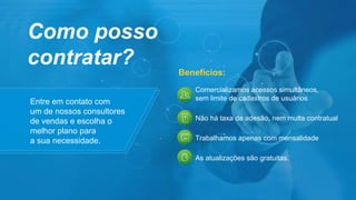 Entre em contato com
um de nossos consultores
de vendas e escolha o
melhor plano para
a sua necessidade.
Como posso
contratar?
Comercializamos acessos simultâneos,
sem limite de cadastros de usuários
Não há taxa de adesão, nem multa contratual
Trabalhamos apenas com mensalidade
As atualizações são gratuitas.
Benefícios:
 