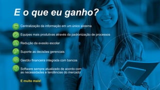 E o que eu ganho?
Centralização da informação em um único sistema
Equipes mais produtivas através da padronização de processos
Redução da evasão escolar
Suporte as decisões gerenciais
Gestão financeira integrada com bancos
Software sempre atualizado de acordo com
as necessidades e tendências do mercado
E muito mais!
 
