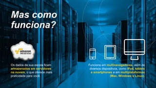 Os dados da sua escola ficam
armazenados em servidores
na nuvem, o que oferece mais
praticidade para você.
Mas como
funciona?
Funciona em multinavegadores, além de
diversos dispositivos, como iPad, tablets
e smartphones e em multiplataformas
(Mac, Windows e Linux).
 