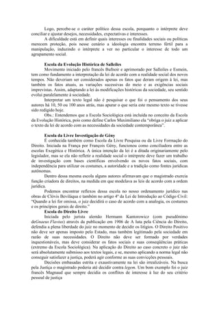 Logo, percebe-se o caráter político dessa escola, porquanto o intérprete deve
conciliar e ajustar desejos, necessidades, expectativas e interesses.
A dificuldade está em definir quais interesses ou finalidades sociais ou políticas
merecem proteção, pois nesse cenário a ideologia encontra terreno fértil para a
manipulação, induzindo o intérprete a ver no particular o interesse de todo um
agrupamento social.
Escola da Evolução Histórica de Salleiles
Movimento iniciado pelo francês Bufnoir e aprimorado por Salleiles e Esmein,
tem como fundamento a interpretação da lei de acordo com a realidade social dos novos
tempos. Não deveriam ser considerados apenas os fatos que deram origem à lei, mas
também os fatos atuais, as variações sucessivas do meio e as exigências sociais
imprevistas. Assim, adaptando a lei às modificações históricas da sociedade, seu sentido
evolui paralelamente à sociedade.
Interpretar um texto legal não é pesquisar o que foi o pensamento dos seus
autores há 10, 50 ou 100 anos atrás, mas apurar o que seria este mesmo texto se tivesse
sido redigido hoje.
Obs.: Entendemos que a Escola Sociológica está incluída no conceito da Escola
da Evolução Histórica, pois como define Carlos Maximiliano ela “obriga o juiz a aplicar
o texto da lei de acordo com as necessidades da sociedade contemporânea”.
Escola da Livre Investigação de Gény
É conhecida também como Escola da Livre Pesquisa ou da Livre Formação do
Direito. Iniciada na França por François Gény, funcionou como conciliadora entre as
escolas Exegética e Histórica. A única intenção da lei é a ditada originariamente pelo
legislador, mas se ela não refletir a realidade social o intérprete deve fazer um trabalho
de investigação com bases científicas envolvendo os novos fatos sociais, com
independência para utilizar os costumes, a autoridade e a tradição como fontes jurídicas
autônomas.
Dentro dessa mesma escola alguns autores afirmavam que o magistrado exercia
função criadora de direitos, na medida em que modelava as leis de acordo com a ordem
jurídica.
Podemos encontrar reflexos dessa escola no nosso ordenamento jurídico nas
obras de Clóvis Beviláqua e também no artigo 4º da Lei de Introdução ao Código Civil:
“Quando a lei for omissa, o juiz decidirá o caso de acordo com a analogia, os costumes
e os princípios gerais de direito.”
Escola do Direito Livre
Iniciada pelo jurista alemão Hermann Kantorowicz (com pseudônimo
deGnaeus Flavius) através da publicação em 1906 de A luta pela Ciência do Direito,
defendia a plena liberdade do juiz no momento de decidir os litígios. O Direito Positivo
não deve ser apenas imposto pelo Estado, mas também legitimado pela sociedade em
razão de suas necessidades. O Direito não deve ser formado por verdades
inquestionáveis, mas deve considerar os fatos sociais e suas conseqüências práticas
(extremo da Escola Sociológica). Na aplicação do Direito ao caso concreto o juiz não
será absolutamente submisso aos textos legais, e se, mesmo aplicando a norma legal não
conseguir satisfazer a justiça, poderá agir conforme as suas convicções pessoais.
Decisões embasadas estrita e exaustivamente na lei são irrealizáveis. Na busca
pela Justiça o magistrado poderia até decidir contra legem. Um bom exemplo foi o juiz
francês Magnaud que sempre decidia os conflitos de interesse à luz do seu critério
pessoal de justiça
 