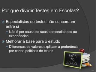 Por que dividir Testes em Escolas?

   Especialistas de testes não concordam
    entre si
     Não é por causa de suas personalidades ou
     experiências
   Melhorar a base para o estudo
     Diferenças de valores explicam a preferência
     por certas políticas de testes




                                                     | 10
 