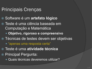 Principais Crenças
 Software é um artefato lógico
 Teste é uma ciência baseada em
  Computação e Matemática
     Objetivo, rigoroso e compreensivo
   Técnicas de testes devem ser objetivas
     “apenas uma resposta certa”
 Teste é uma atividade técnica
 Principal Pergunta:
     Quais técnicas deveremos utilizar?

                                             | 15
 