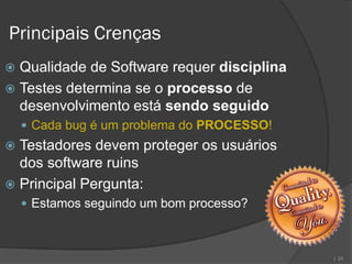 Principais Crenças
 Qualidade de Software requer disciplina
 Testes determina se o processo de
  desenvolvimento está sendo seguido
     Cada bug é um problema do PROCESSO!
 Testadores devem proteger os usuários
  dos software ruins
 Principal Pergunta:
     Estamos seguindo um bom processo?



                                            | 24
 