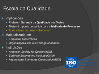 Escola da Qualidade
   Implicações
     Preferem Garantia da Qualidade aos Testes
     Testes é o ponto de partida para a Melhoria do Processo
     Pode alienar os desenvolvedores
   Mais utilizado em
     Empresas burocráticas
     Organizações sob leis e obrigatoriedades
   Instituições
     American Society for Quality (ASQ)
     Software Engineering Institute (CMM)
     International Standards Organization (ISO)




                                                                | 26
 