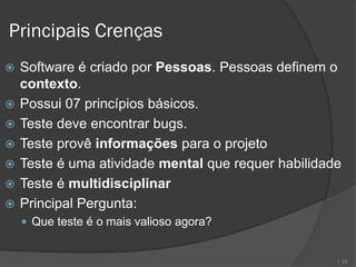 Principais Crenças
   Software é criado por Pessoas. Pessoas definem o
    contexto.
   Possui 07 princípios básicos.
   Teste deve encontrar bugs.
   Teste provê informações para o projeto
   Teste é uma atividade mental que requer habilidade
   Teste é multidisciplinar
   Principal Pergunta:
     Que teste é o mais valioso agora?


                                                     | 29
 