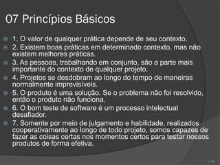 07 Princípios Básicos
   1. O valor de qualquer prática depende de seu contexto.
   2. Existem boas práticas em determinado contexto, mas não
    existem melhores práticas.
   3. As pessoas, trabalhando em conjunto, são a parte mais
    importante do contexto de qualquer projeto.
   4. Projetos se desdobram ao longo do tempo de maneiras
    normalmente imprevisíveis.
   5. O produto é uma solução. Se o problema não foi resolvido,
    então o produto não funciona.
   6. O bom teste de software é um processo intelectual
    desafiador.
   7. Somente por meio de julgamento e habilidade, realizados
    cooperativamente ao longo de todo projeto, somos capazes de
    fazer as coisas certas nos momentos certos para testar nossos
    produtos de forma efetiva.

                                                                | 30
 