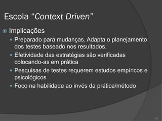 Escola “Context Driven”
   Implicações
     Preparado para mudanças. Adapta o planejamento
      dos testes baseado nos resultados.
     Efetividade das estratégias são verificadas
      colocando-as em prática
     Pesquisas de testes requerem estudos empíricos e
      psicológicos
     Foco na habilidade ao invés da prática/método




                                                         | 32
 