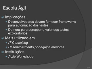 Escola Ágil
   Implicações
     Desenvolvedores devem fornecer frameworks
      para automação dos testes
     Demora para perceber o valor dos testes
      exploratórios
   Mais utilizado em
     IT Consulting
     Desenvolvimento por equipe menores
   Instituições
     Agile Workshops


                                                  | 36
 