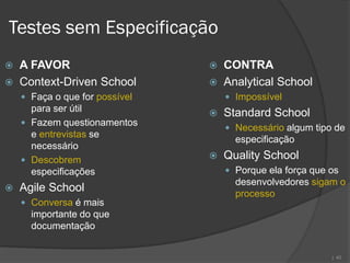 Testes sem Especificação
   A FAVOR                        CONTRA
   Context-Driven School          Analytical School
     Faça o que for possível        Impossível
      para ser útil                Standard School
     Fazem questionamentos
                                     Necessário algum tipo de
      e entrevistas se
                                      especificação
      necessário
     Descobrem                    Quality School
      especificações                 Porque ela força que os
                                      desenvolvedores sigam o
   Agile School                      processo
     Conversa é mais
      importante do que
      documentação


                                                           | 40
 