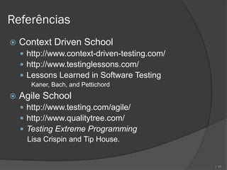 Referências
   Context Driven School
     http://www.context-driven-testing.com/
     http://www.testinglessons.com/
     Lessons Learned in Software Testing
       Kaner, Bach, and Pettichord
   Agile School
     http://www.testing.com/agile/
     http://www.qualitytree.com/
     Testing Extreme Programming
      Lisa Crispin and Tip House.


                                               | 44
 