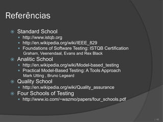 Referências
    Standard School
      http://www.istqb.org
      http://en.wikipedia.org/wiki/IEEE_829
      Foundations of Software Testing: ISTQB Certification
       Graham, Veenendaal, Evans and Rex Black
    Analitic School
      http://en.wikipedia.org/wiki/Model-based_testing
      Practical Model-Based Testing: A Tools Approach
       Mark Utting , Bruno Legeard
    Quality School
      http://en.wikipedia.org/wiki/Quality_assurance
    Four Schools of Testing
      http://www.io.com/~wazmo/papers/four_schools.pdf



                                                              | 45
 