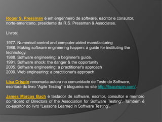 Roger S. Pressman é em engenheiro de software, escritor e consultor,
norte-americano, presidente da R.S. Pressman & Associates.

Livros:

1977. Numerical control and computer-aided manufacturing
1988. Making software engineering happen: a guide for instituting the
technology.
1988. Software engineering: a beginner's guide.
1991. Software shock: the danger & the opportunity
2005. Software engineering: a practitioner's approach
2009. Web engineering: a practitioner's approach

Lisa Crispin renomada autora na comunidade de Teste de Software,
escritora do livro “Agile Testing” e blogueira no site http://lisacrispin.com/.

James Marcos Bach é testador de software, escritor, consultor e membro
do “Board of Directors of the Association for Software Testing”. Também é
co-escritor do livro “Lessons Learned in Software Testing”.
 