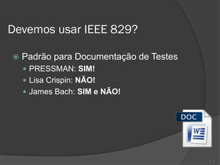 Devemos usar IEEE 829?

   Padrão para Documentação de Testes
     PRESSMAN: SIM!
     Lisa Crispin: NÃO!
     James Bach: SIM e NÃO!




                                         | 7
 