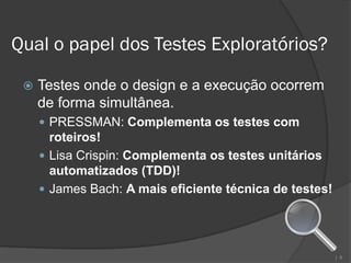 Qual o papel dos Testes Exploratórios?

    Testes onde o design e a execução ocorrem
     de forma simultânea.
      PRESSMAN: Complementa os testes com
       roteiros!
      Lisa Crispin: Complementa os testes unitários
       automatizados (TDD)!
      James Bach: A mais eficiente técnica de testes!




                                                         | 8
 