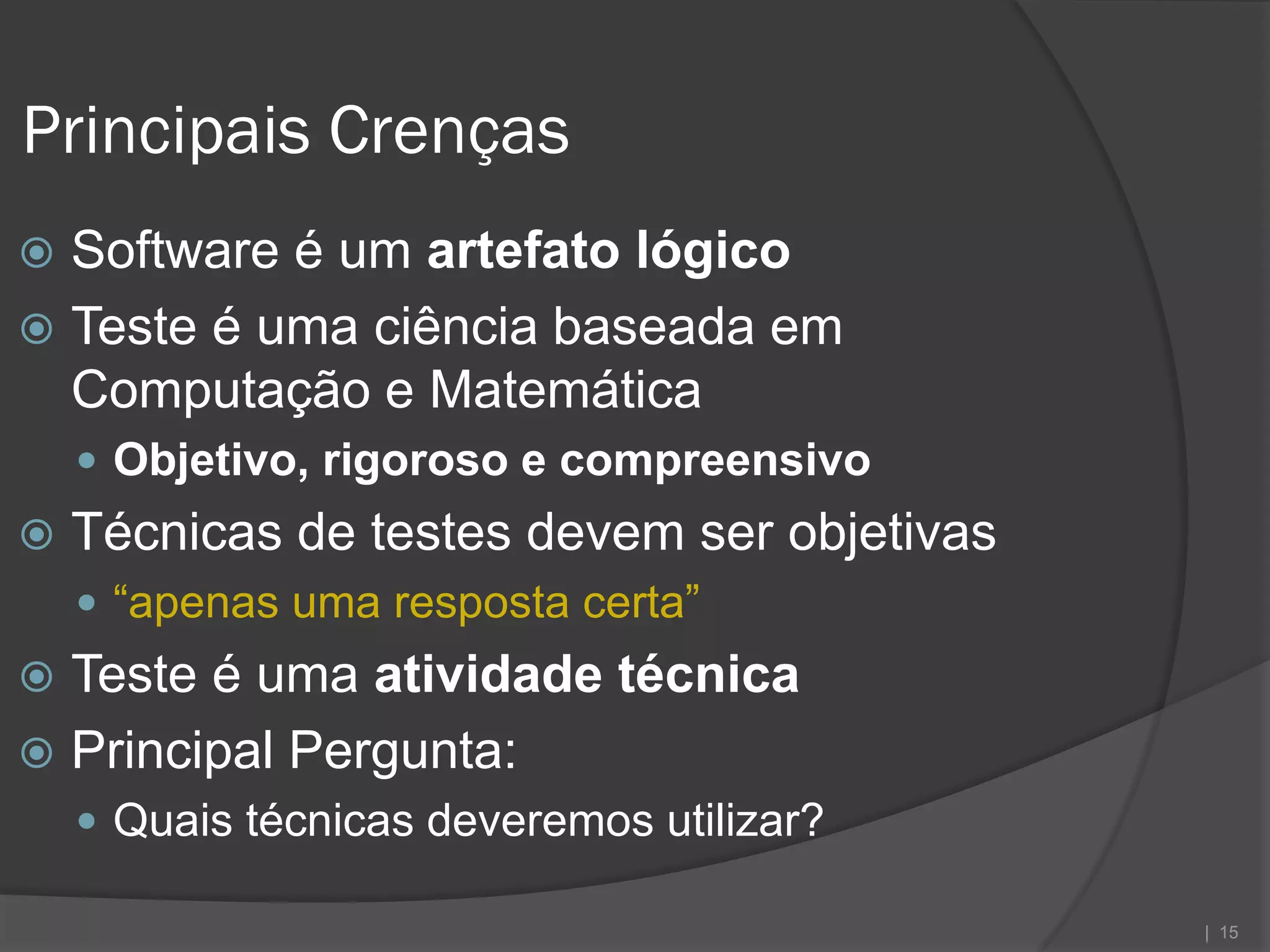 Principais Crenças
 Software é um artefato lógico
 Teste é uma ciência baseada em
  Computação e Matemática
     Objetivo, rigoroso e compreensivo
   Técnicas de testes devem ser objetivas
     “apenas uma resposta certa”
 Teste é uma atividade técnica
 Principal Pergunta:
     Quais técnicas deveremos utilizar?

                                             | 15
 